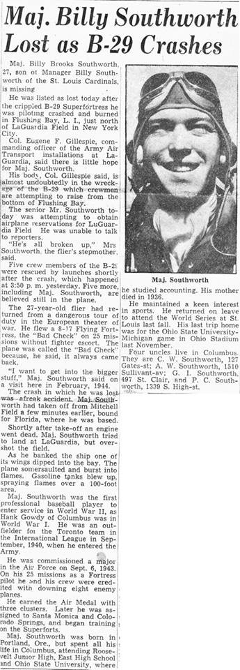 Billy Southworth Jr., the son of Cards manager Billy Southworth, is killed when his B29 crashes into the water off Flushing, New York. The 27-year-old was a veteran of 25 missions in Europe, and was the first player in organized baseball to enlist in World War II. The young Southworth was a well-regarded outfielder with the Toronto Maple Leafs (International League) in 1940.